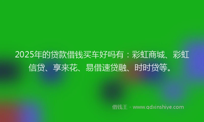 2025年的贷款借钱买车好吗有：彩虹商城、彩虹信贷、享来花、易借速贷融、时时贷等。