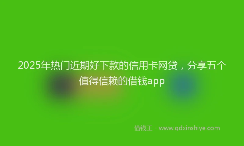 2025年热门近期好下款的信用卡网贷，分享五个值得信赖的借钱app