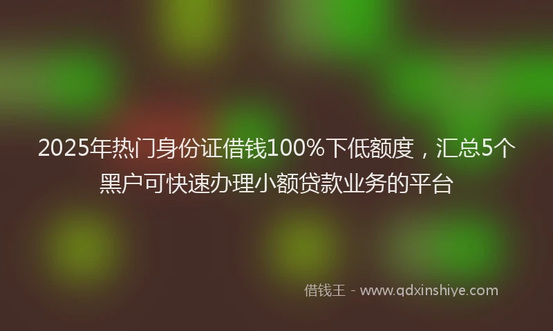 2025年热门身份证借钱100%下低额度，汇总5个黑户可快速办理小额贷款业务的平台