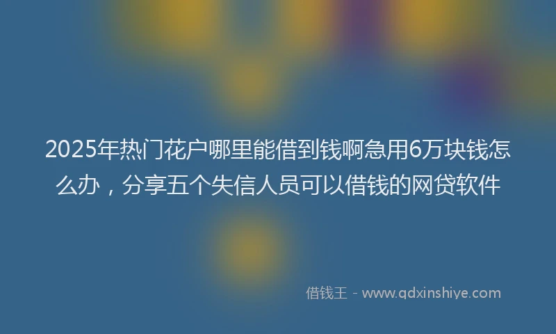 2025年热门花户哪里能借到钱啊急用6万块钱怎么办，分享五个失信人员可以借钱的网贷软件