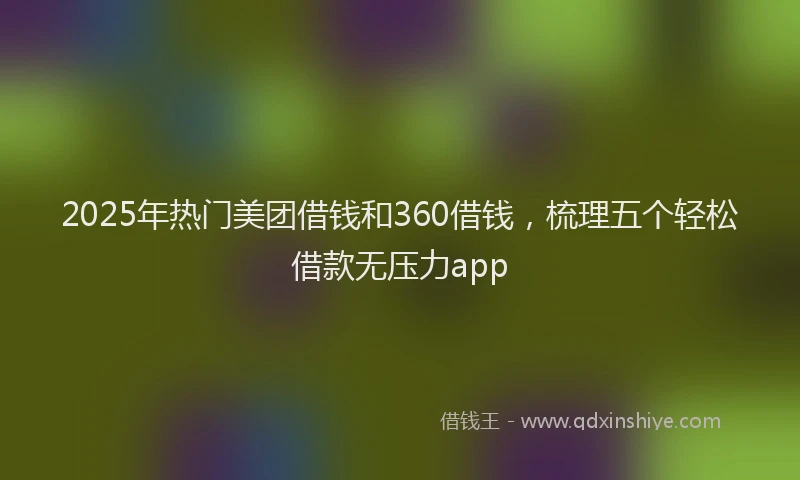 2025年热门美团借钱和360借钱，梳理五个轻松借款无压力app