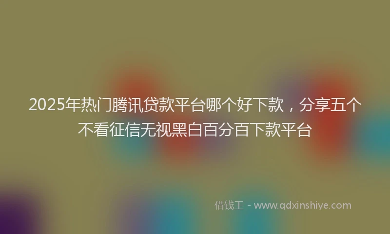 2025年热门腾讯贷款平台哪个好下款，分享五个不看征信无视黑白百分百下款平台