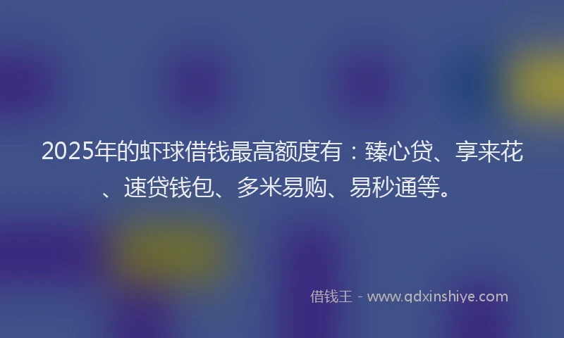 2025年的虾球借钱最高额度有：臻心贷、享来花、速贷钱包、多米易购、易秒通等。