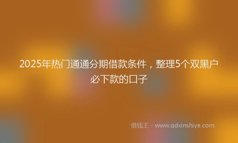 2025年热门通通分期借款条件，整理5个双黑户必下款的口子
