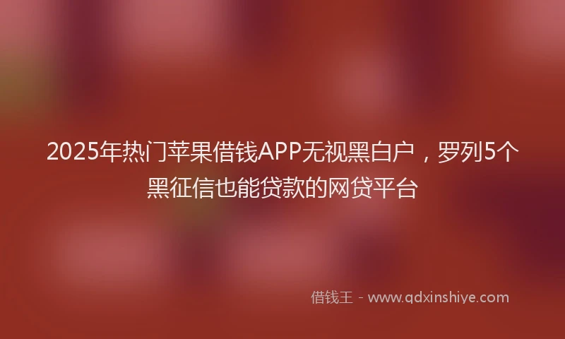 2025年热门苹果借钱APP无视黑白户，罗列5个黑征信也能贷款的网贷平台