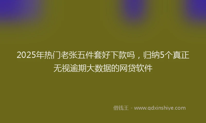 2025年热门老张五件套好下款吗，归纳5个真正无视逾期大数据的网贷软件