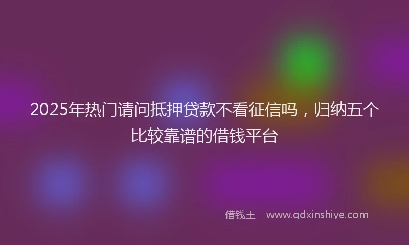 2025年热门请问抵押贷款不看征信吗，归纳五个比较靠谱的借钱平台