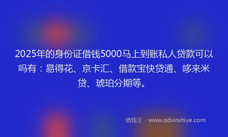 2025年的身份证借钱5000马上到账私人贷款可以吗有：易得花、京卡汇、借款宝快贷通、哆来米贷、琥珀分期等。