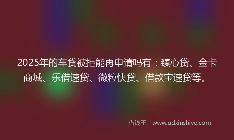 2025年的车贷被拒能再申请吗有：臻心贷、金卡商城、乐借速贷、微粒快贷、借款宝速贷等。