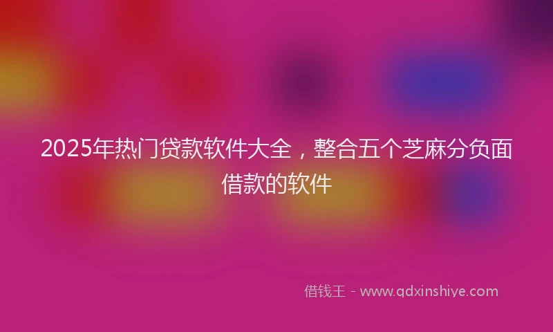 2025年热门贷款软件大全，整合五个芝麻分负面借款的软件