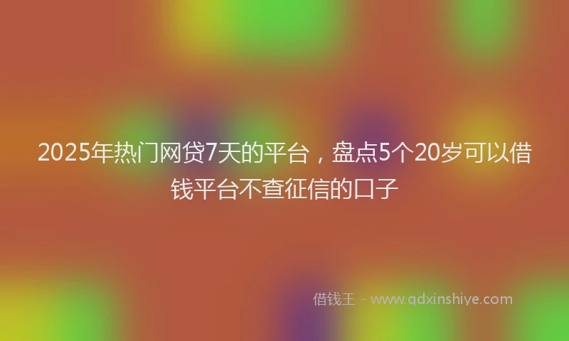 2025年热门网贷7天的平台，盘点5个20岁可以借钱平台不查征信的口子
