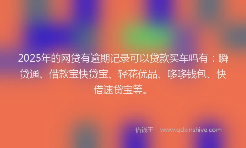 2025年的网贷有逾期记录可以贷款买车吗有：瞬贷通、借款宝快贷宝、轻花优品、哆哆钱包、快借速贷宝等。