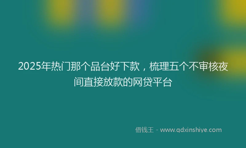 2025年热门那个品台好下款，梳理五个不审核夜间直接放款的网贷平台