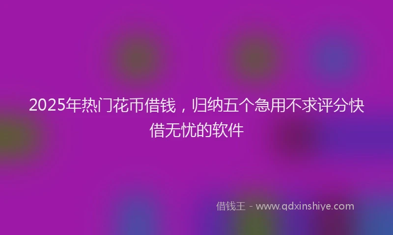 2025年热门花币借钱，归纳五个急用不求评分快借无忧的软件