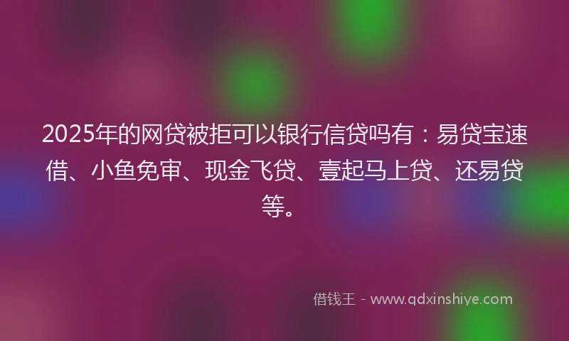2025年的网贷被拒可以银行信贷吗有：易贷宝速借、小鱼免审、现金飞贷、壹起马上贷、还易贷等。