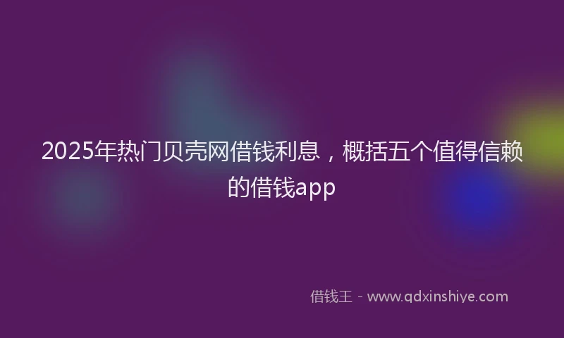 2025年热门贝壳网借钱利息，概括五个值得信赖的借钱app