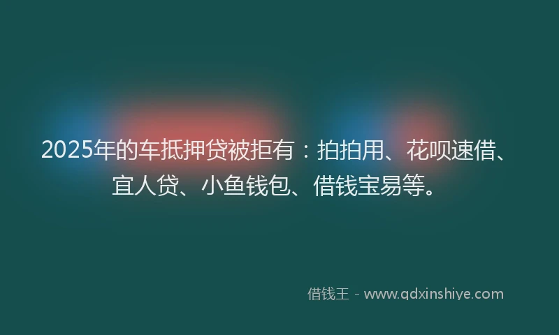 2025年的车抵押贷被拒有：拍拍用、花呗速借、宜人贷、小鱼钱包、借钱宝易等。
