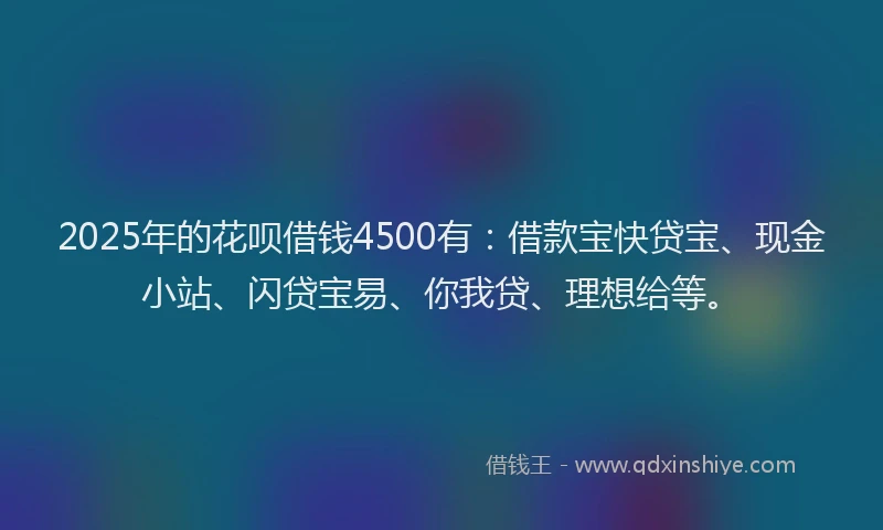 2025年的花呗借钱4500有：借款宝快贷宝、现金小站、闪贷宝易、你我贷、理想给等。