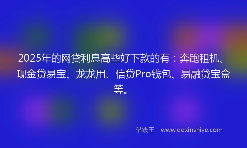 2025年的网贷利息高些好下款的有：奔跑租机、现金贷易宝、龙龙用、信贷Pro钱包、易融贷宝盒等。
