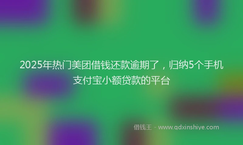 2025年热门美团借钱还款逾期了，归纳5个手机支付宝小额贷款的平台