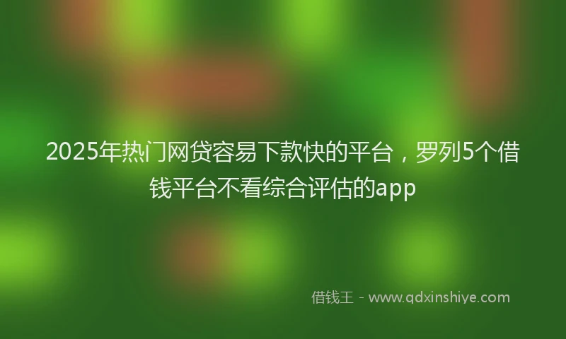 2025年热门网贷容易下款快的平台，罗列5个借钱平台不看综合评估的app