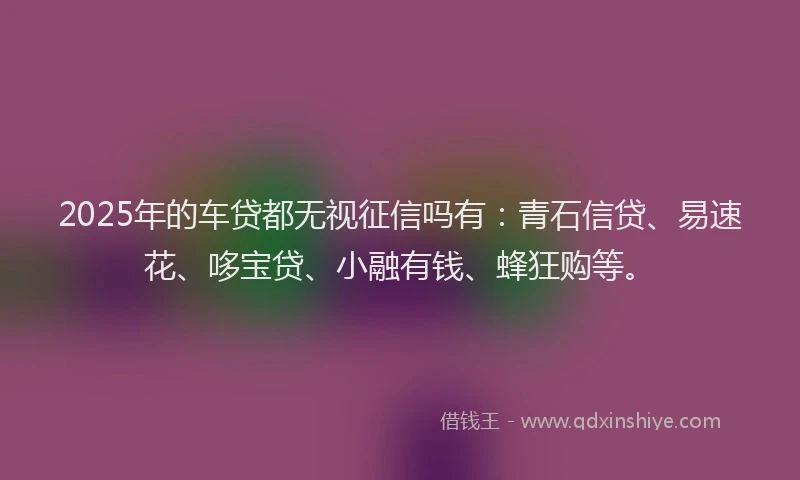 2025年的车贷都无视征信吗有：青石信贷、易速花、哆宝贷、小融有钱、蜂狂购等。