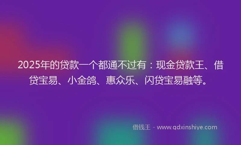 2025年的贷款一个都通不过有：现金贷款王、借贷宝易、小金鸽、惠众乐、闪贷宝易融等。