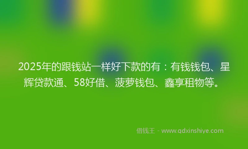 2025年的跟钱站一样好下款的有：有钱钱包、星辉贷款通、58好借、菠萝钱包、鑫享租物等。