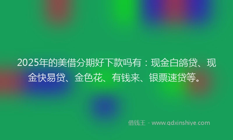 2025年的美借分期好下款吗有：现金白鸽贷、现金快易贷、金色花、有钱来、银票速贷等。
