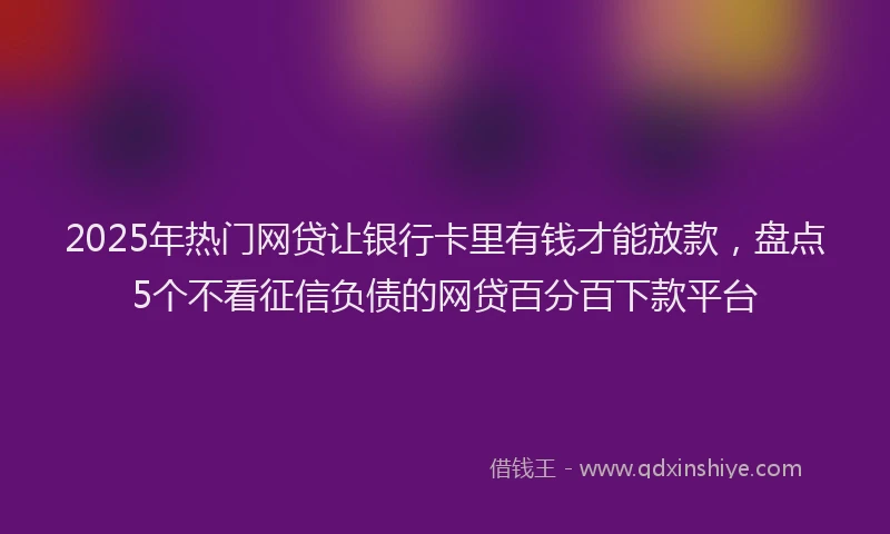 2025年热门网贷让银行卡里有钱才能放款，盘点5个不看征信负债的网贷百分百下款平台