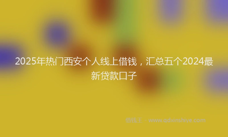 2025年热门西安个人线上借钱，汇总五个2024最新贷款口子