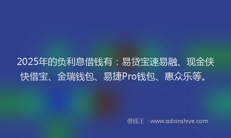 2025年的负利息借钱有：易贷宝速易融、现金侠快借宝、金瑞钱包、易捷Pro钱包、惠众乐等。