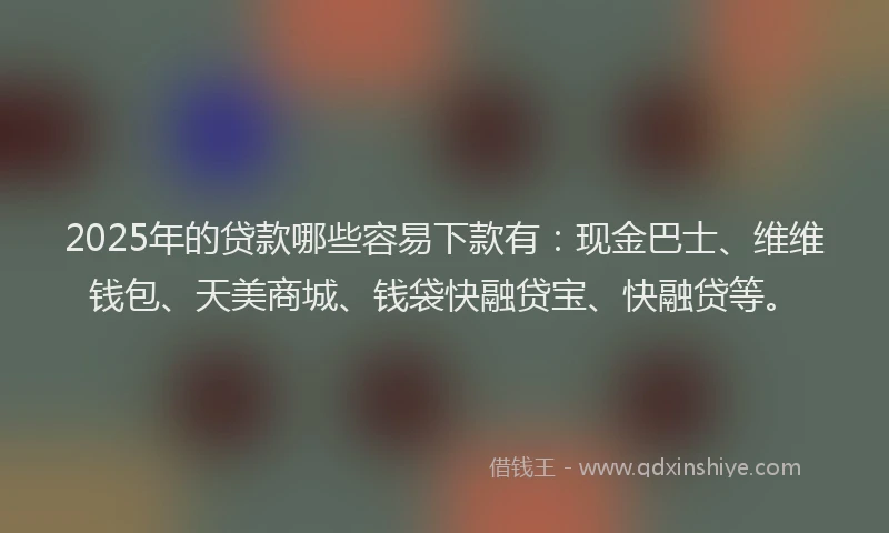 2025年的贷款哪些容易下款有：现金巴士、维维钱包、天美商城、钱袋快融贷宝、快融贷等。