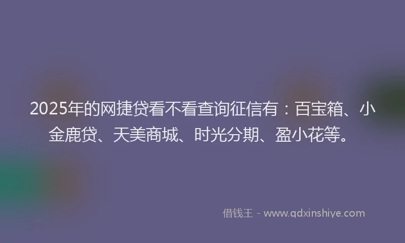 2025年的网捷贷看不看查询征信有：百宝箱、小金鹿贷、天美商城、时光分期、盈小花等。
