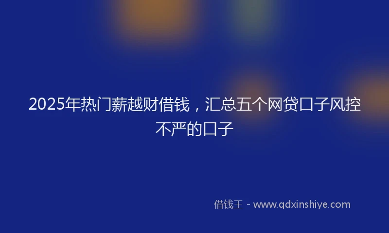 2025年热门薪越财借钱，汇总五个网贷口子风控不严的口子