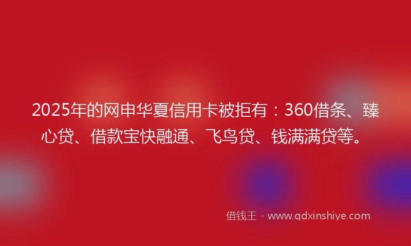 2025年的网申华夏信用卡被拒有：360借条、臻心贷、借款宝快融通、飞鸟贷、钱满满贷等。