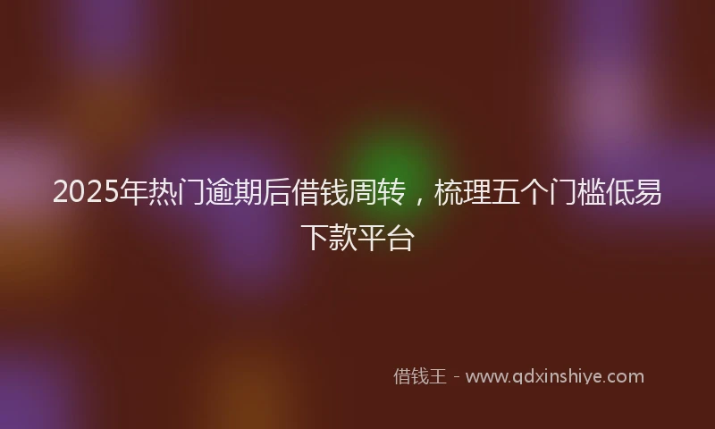 2025年热门逾期后借钱周转，梳理五个门槛低易下款平台