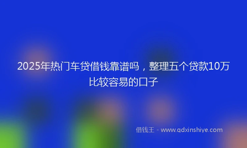 2025年热门车贷借钱靠谱吗，整理五个贷款10万比较容易的口子