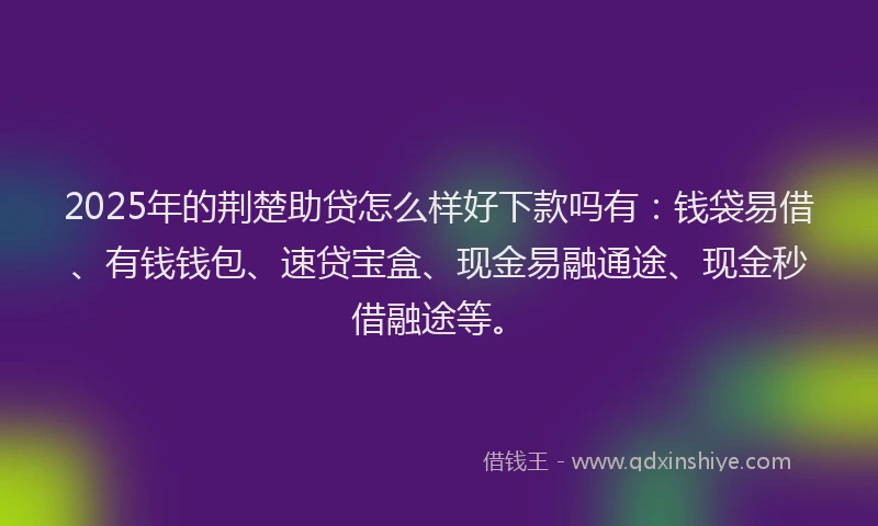 2025年的荆楚助贷怎么样好下款吗有：钱袋易借、有钱钱包、速贷宝盒、现金易融通途、现金秒借融途等。