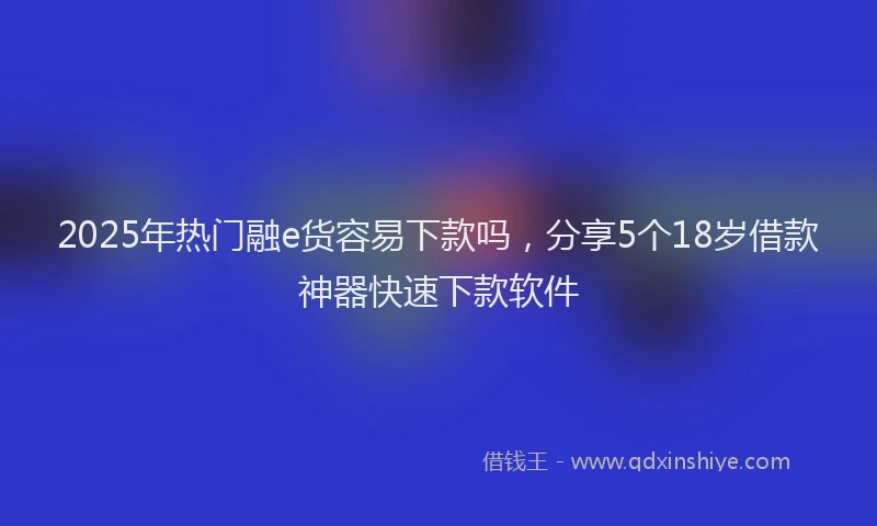 2025年热门融e货容易下款吗，分享5个18岁借款神器快速下款软件