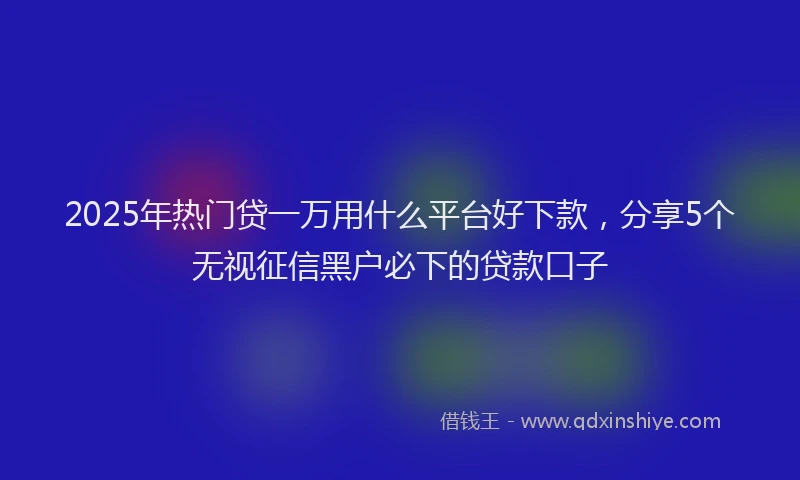 2025年热门贷一万用什么平台好下款，分享5个无视征信黑户必下的贷款口子