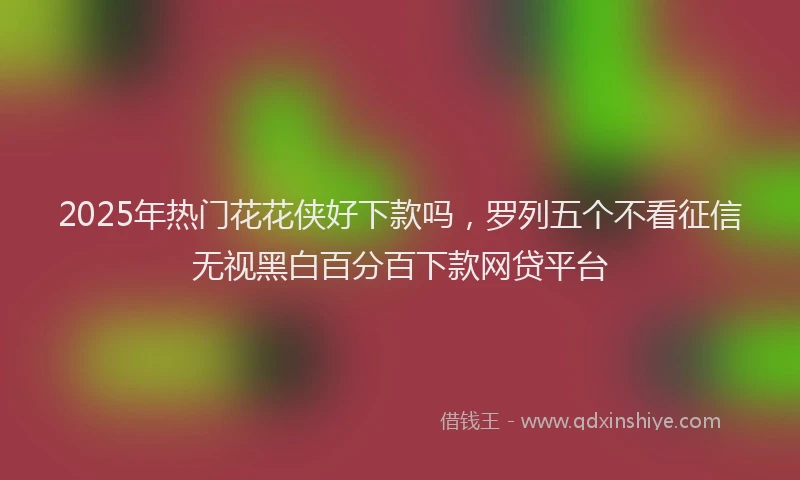 2025年热门花花侠好下款吗，罗列五个不看征信无视黑白百分百下款网贷平台
