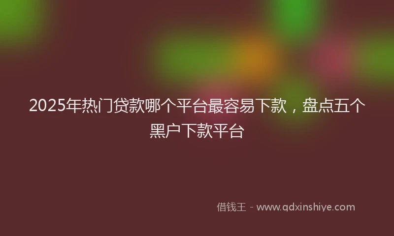2025年热门贷款哪个平台最容易下款，盘点五个黑户下款平台