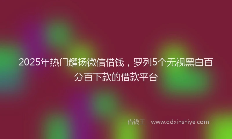 2025年热门耀扬微信借钱，罗列5个无视黑白百分百下款的借款平台