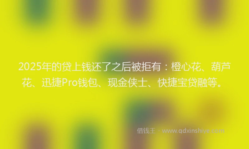 2025年的贷上钱还了之后被拒有：橙心花、葫芦花、迅捷Pro钱包、现金侠士、快捷宝贷融等。