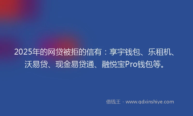 2025年的网贷被拒的信有：享宇钱包、乐租机、沃易贷、现金易贷通、融悦宝Pro钱包等。