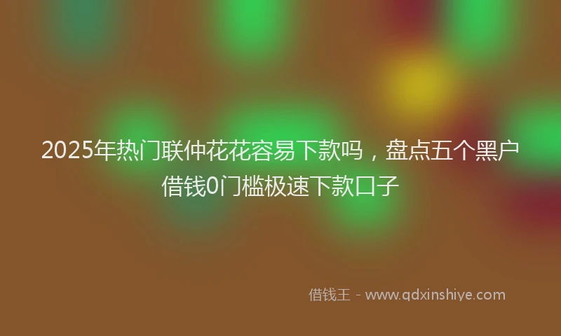 2025年热门联仲花花容易下款吗，盘点五个黑户借钱0门槛极速下款口子