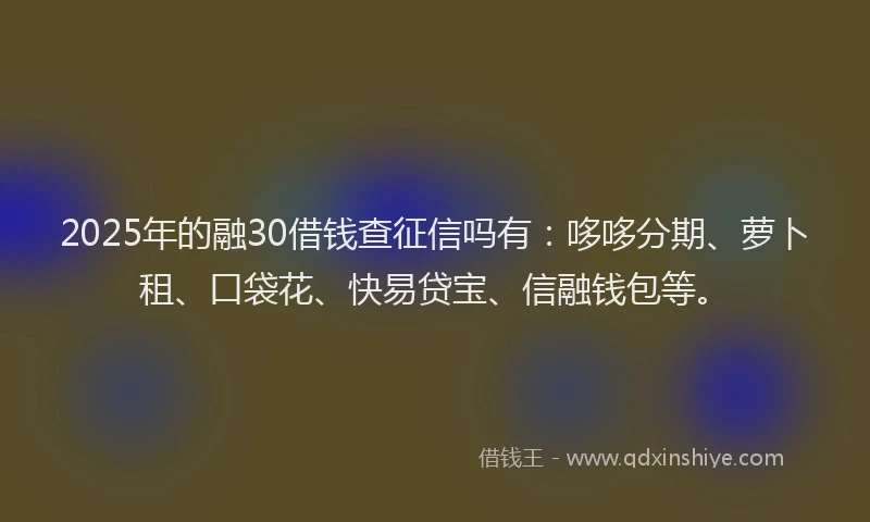 2025年的融30借钱查征信吗有：哆哆分期、萝卜租、口袋花、快易贷宝、信融钱包等。