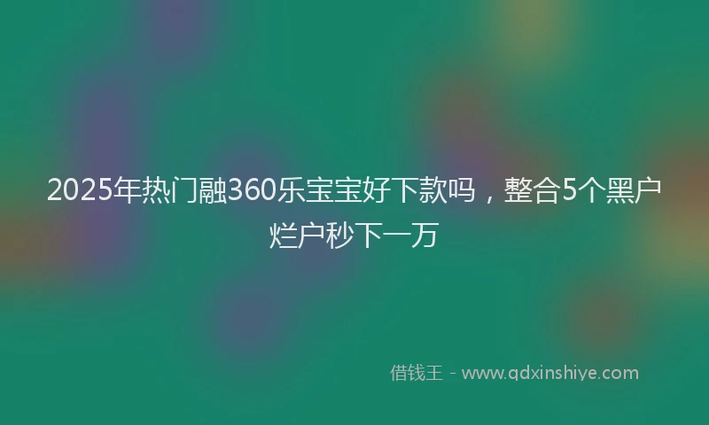 2025年热门融360乐宝宝好下款吗，整合5个黑户烂户秒下一万