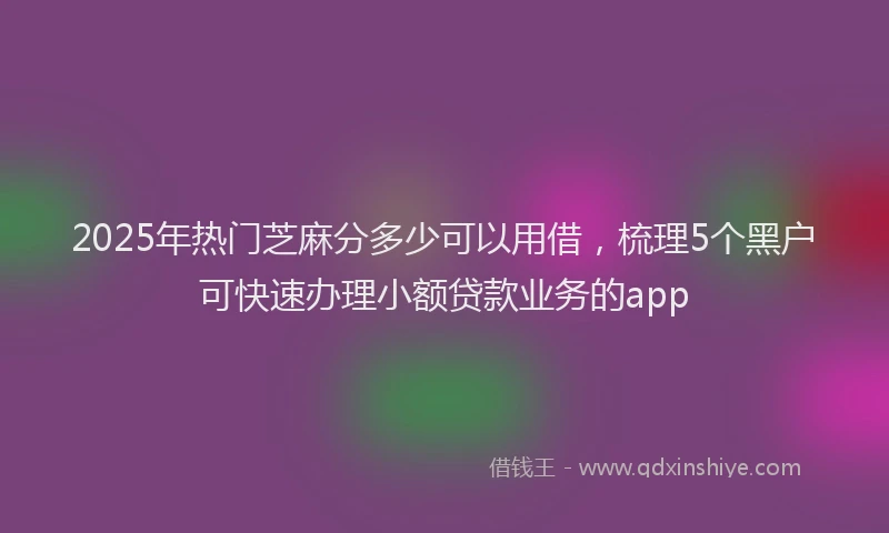 2025年热门芝麻分多少可以用借,梳理5个黑户可快速办理小额贷款业务的app